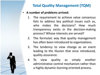 Total Quality Management (TQM)
• A number of problems arrived:
1. The requirement to achieve value consensus
fails to address key political issues such as,
who makes the decisions? How much
transparency exists in the decision-making
process? Whose interests are served?
2. The formulaic way that quality management
has often been introduced to organizations.
3. The tendency to view change as an event
leading to the illusion that once introduced,
quality assurance.
4. To view quality as simply another
administrative control mechanism rather than
a highly dynamic learning oriented process.
 