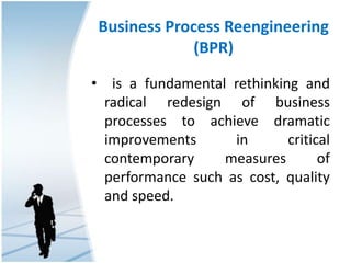 Business Process Reengineering
(BPR)
• is a fundamental rethinking and
radical redesign of business
processes to achieve dramatic
improvements in critical
contemporary measures of
performance such as cost, quality
and speed.
 