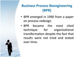 Business Process Reengineering
(BPR)
• BPR emerged in 1990 from a paper
on process redesign.
• BPR became the most cited
technique for organizational
transformation despite the fact that
results were not tried and tested
over time.
 