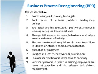Business Process Reengineering (BPR)
• Reasons for failure:
1. Processes applied to intangible targets
2. Root causes of business problems inadequately
defined
3. Too radical and fails to establish positive organizational
learning during the transitional state
4. Changes fail because attitudes, behaviours, and values
are not addressed effectively
5. The pressure to produce quick results leads to a failure
to identify unintended consequences of actions
6. Alienation of employees
7. Creation of a less friendly working environment
8. Loss of expertise becomes expensive to company
9. Survivor syndrome in which remaining employees are
more introspective and risk adverse and distrust
management.
 