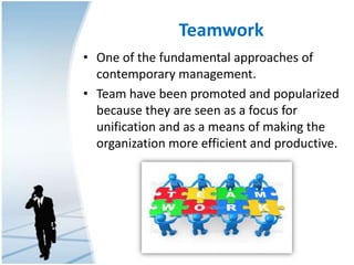 Teamwork
• One of the fundamental approaches of
contemporary management.
• Team have been promoted and popularized
because they are seen as a focus for
unification and as a means of making the
organization more efficient and productive.
 