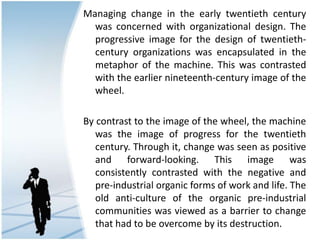 Managing change in the early twentieth century
was concerned with organizational design. The
progressive image for the design of twentieth-
century organizations was encapsulated in the
metaphor of the machine. This was contrasted
with the earlier nineteenth-century image of the
wheel.
By contrast to the image of the wheel, the machine
was the image of progress for the twentieth
century. Through it, change was seen as positive
and forward-looking. This image was
consistently contrasted with the negative and
pre-industrial organic forms of work and life. The
old anti-culture of the organic pre-industrial
communities was viewed as a barrier to change
that had to be overcome by its destruction.
 