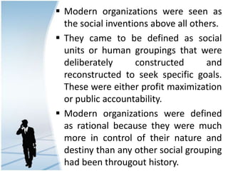  Modern organizations were seen as
the social inventions above all others.
 They came to be defined as social
units or human groupings that were
deliberately constructed and
reconstructed to seek specific goals.
These were either profit maximization
or public accountability.
 Modern organizations were defined
as rational because they were much
more in control of their nature and
destiny than any other social grouping
had been througout history.
 