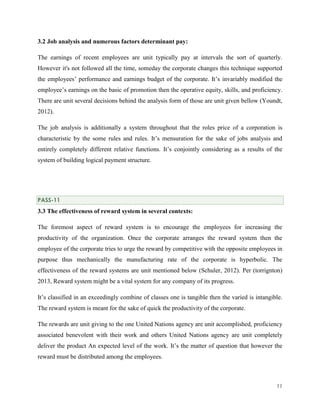 3.2 Job analysis and numerous factors determinant pay:
The earnings of recent employees are unit typically pay at intervals the sort of quarterly.
However it's not followed all the time, someday the corporate changes this technique supported
the employees’ performance and earnings budget of the corporate. It’s invariably modified the
employee’s earnings on the basic of promotion then the operative equity, skills, and proficiency.
There are unit several decisions behind the analysis form of those are unit given bellow (Youndt,
2012).
The job analysis is additionally a system throughout that the roles price of a corporation is
characteristic by the some rules and rules. It’s mensuration for the sake of jobs analysis and
entirely completely different relative functions. It’s conjointly considering as a results of the
system of building logical payment structure.

PASS-11

3.3 The effectiveness of reward system in several contexts:
The foremost aspect of reward system is to encourage the employees for increasing the
productivity of the organization. Once the corporate arranges the reward system then the
employee of the corporate tries to urge the reward by competitive with the opposite employees in
purpose thus mechanically the manufacturing rate of the corporate is hyperbolic. The
effectiveness of the reward systems are unit mentioned below (Schuler, 2012). Per (torrignton)
2013, Reward system might be a vital system for any company of its progress.
It’s classified in an exceedingly combine of classes one is tangible then the varied is intangible.
The reward system is meant for the sake of quick the productivity of the corporate.
The rewards are unit giving to the one United Nations agency are unit accomplished, proficiency
associated benevolent with their work and others United Nations agency are unit completely
deliver the product An expected level of the work. It’s the matter of question that however the
reward must be distributed among the employees.

11

 
