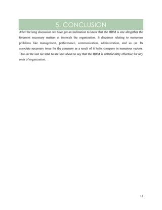 5. CONCLUSION
After the long discussion we have got an inclination to know that the HRM is one altogether the
foremost necessary matters at intervals the organization. It discusses relating to numerous
problems like management, performance, communication, administration, and so on. Its
associate necessary issue for the company as a result of it helps company in numerous sectors.
Thus at the last we tend to are unit about to say that the HRM is unbelievably effective for any
sorts of organization.

15

 