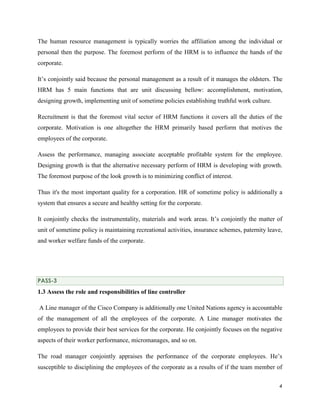 The human resource management is typically worries the affiliation among the individual or
personal then the purpose. The foremost perform of the HRM is to influence the hands of the
corporate.
It’s conjointly said because the personal management as a result of it manages the oldsters. The
HRM has 5 main functions that are unit discussing bellow: accomplishment, motivation,
designing growth, implementing unit of sometime policies establishing truthful work culture.
Recruitment is that the foremost vital sector of HRM functions it covers all the duties of the
corporate. Motivation is one altogether the HRM primarily based perform that motives the
employees of the corporate.
Assess the performance, managing associate acceptable profitable system for the employee.
Designing growth is that the alternative necessary perform of HRM is developing with growth.
The foremost purpose of the look growth is to minimizing conflict of interest.
Thus it's the most important quality for a corporation. HR of sometime policy is additionally a
system that ensures a secure and healthy setting for the corporate.
It conjointly checks the instrumentality, materials and work areas. It’s conjointly the matter of
unit of sometime policy is maintaining recreational activities, insurance schemes, paternity leave,
and worker welfare funds of the corporate.

PASS-3

1.3 Assess the role and responsibilities of line controller
A Line manager of the Cisco Company is additionally one United Nations agency is accountable
of the management of all the employees of the corporate. A Line manager motivates the
employees to provide their best services for the corporate. He conjointly focuses on the negative
aspects of their worker performance, micromanages, and so on.
The road manager conjointly appraises the performance of the corporate employees. He’s
susceptible to disciplining the employees of the corporate as a results of if the team member of
4

 