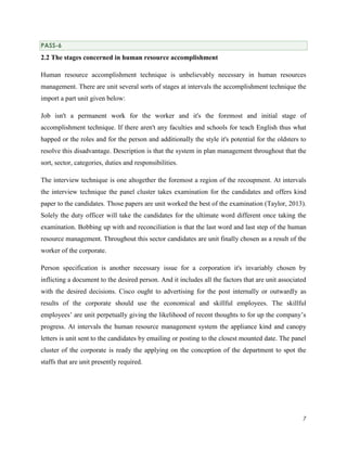 PASS-6

2.2 The stages concerned in human resource accomplishment
Human resource accomplishment technique is unbelievably necessary in human resources
management. There are unit several sorts of stages at intervals the accomplishment technique the
import a part unit given below:
Job isn't a permanent work for the worker and it's the foremost and initial stage of
accomplishment technique. If there aren't any faculties and schools for teach English thus what
happed or the roles and for the person and additionally the style it's potential for the oldsters to
resolve this disadvantage. Description is that the system in plan management throughout that the
sort, sector, categories, duties and responsibilities.
The interview technique is one altogether the foremost a region of the recoupment. At intervals
the interview technique the panel cluster takes examination for the candidates and offers kind
paper to the candidates. Those papers are unit worked the best of the examination (Taylor, 2013).
Solely the duty officer will take the candidates for the ultimate word different once taking the
examination. Bobbing up with and reconciliation is that the last word and last step of the human
resource management. Throughout this sector candidates are unit finally chosen as a result of the
worker of the corporate.
Person specification is another necessary issue for a corporation it's invariably chosen by
inflicting a document to the desired person. And it includes all the factors that are unit associated
with the desired decisions. Cisco ought to advertising for the post internally or outwardly as
results of the corporate should use the economical and skillful employees. The skillful
employees’ are unit perpetually giving the likelihood of recent thoughts to for up the company’s
progress. At intervals the human resource management system the appliance kind and canopy
letters is unit sent to the candidates by emailing or posting to the closest mounted date. The panel
cluster of the corporate is ready the applying on the conception of the department to spot the
staffs that are unit presently required.

7

 