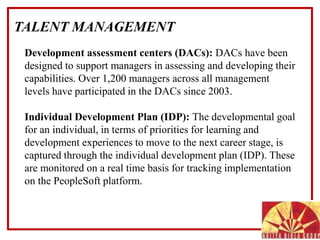 TALENT MANAGEMENT
Development assessment centers (DACs): DACs have been
designed to support managers in assessing and developing their
capabilities. Over 1,200 managers across all management
levels have participated in the DACs since 2003.
Individual Development Plan (IDP): The developmental goal
for an individual, in terms of priorities for learning and
development experiences to move to the next career stage, is
captured through the individual development plan (IDP). These
are monitored on a real time basis for tracking implementation
on the PeopleSoft platform.
 