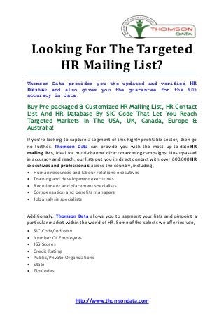 Looking For The Targeted
        HR Mailing List?
Thomson Data provides you the updated and verified HR
Database and also gives you the guarantee for the 90%
accuracy in data.

Buy Pre-packaged & Customized HR Mailing List, HR Contact
List And HR Database By SIC Code That Let You Reach
Targeted Markets In The USA, UK, Canada, Europe &
Australia!
If you’re looking to capture a segment of this highly profitable sector, then go
no further. Thomson Data can provide you with the most up-to-date HR
mailing lists, ideal for multi-channel direct marketing campaigns. Unsurpassed
in accuracy and reach, our lists put you in direct contact with over 600,000 HR
executives and professionals across the country, including,
· Human resources and labour relations executives
· Training and development executives
· Recruitment and placement specialists
· Compensation and benefits managers
· Job analysis specialists


Additionally, Thomson Data allows you to segment your lists and pinpoint a
particular market within the world of HR. Some of the selects we offer include,
·   SIC Code/Industry
·   Number Of Employees
·   JSS Scores
·   Credit Rating
·   Public/Private Organizations
·   State
·   Zip Codes




                       http://www.thomsondata.com
 