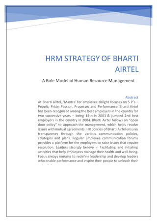 HRM STRATEGY OF BHARTI
AIRTEL
A Role Model of Human Resource Management
Abstract
At Bharti Airtel, ‘Mantra’ for employee delight focuses on 5 P’s –
People, Pride, Passion, Processes and Performance. Bharti Airtel
has been recognized among the best employers in the country for
two successive years – being 14th in 2003 & jumped 2nd best
employers in the country in 2004. Bharti Airtel follows an “open
door policy” to approach the management, which helps resolve
issues with mutual agreements. HR policies of Bharti Airtel ensures
transparency through the various communication policies,
strategies and plans. Regular Employee communication forums
provides a platform for the employees to raise issues that require
resolution. Leaders strongly believe in facilitating and initiating
activities that help employees manage their health and well-being.
Focus always remains to redefine leadership and develop leaders
who enable performance and inspire their people to unleash their
potential
 