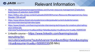 bschool.cms.ac.in
Relevant Information
• https://www.businessmanagementideas.com/human-resource-management-2/selection-
tests/types-of-selection-tests/20658
• https://ibfbzu.edu.pk/wp-content/uploads/2020/08/Human-Resource-Management-by-Gary-
Dessler-15th-ed.pdf
• https://www.lebow.drexel.edu/academics/undergraduate/current-students/career-
services/interviewing/interview-types
• https://www.linkedin.com/learning/remote-interviewing-techniques-for-creative-jobs/nailing-
your-online-job-
interview?autoAdvance=true&autoSkip=false&autoplay=true&resume=true&u=92695330
• LinkedIn course – https://www.linkedin.com/learning/social-
recruiting-for-
recruiters/welcome?autoAdvance=true&autoSkip=false&autoplay
=true&resume=true&u=92695330(55 Min)
 