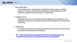 bschool.cms.ac.in
• Personality tests
– These tests help in assessing an individual's value system, emotions,
maturity and other personal characteristics like self-confidence, tact,
optimism, judgment and dominance or submission.
• Polygraph tests
– Polygraph tests are conducted to test the validity and truthfulness of an
applicant's answers, by monitoring the physical changes in his body while
answering.
• Graphology
– It involves examining an individual's handwriting to assess his personality,
emotional characteristics and honesty.
Ref.: https://www.businessmanagementideas.com/human-resource-
management-2/selection-tests/types-of-selection-tests/20658
 