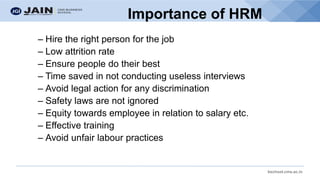 bschool.cms.ac.in
Importance of HRM
– Hire the right person for the job
– Low attrition rate
– Ensure people do their best
– Time saved in not conducting useless interviews
– Avoid legal action for any discrimination
– Safety laws are not ignored
– Equity towards employee in relation to salary etc.
– Effective training
– Avoid unfair labour practices
 