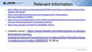 bschool.cms.ac.in
Relevant Information
• https://ibfbzu.edu.pk/wp-content/uploads/2020/08/Human-Resource-Management-by-Gary-
Dessler-15th-ed.pdf
• https://www.referenceforbusiness.com/management/Str-Ti/Succession-
Planning.html#ixzz7JccRMitx
• https://www.hrexchangenetwork.com/hr-talent-management/articles/succession-planning-in-
the-new-normal-preparing-for-a-changing-workforce
• https://www.youtube.com/watch?v=ij4IwMs8N_w&t=4s
• LinkedIn course – https://www.linkedin.com/learning/how-to-design-
and-deliver-training-
programs/welcome?autoAdvance=true&autoSkip=false&autoplay
=true&resume=true&u=92695330 1h 29 m
 