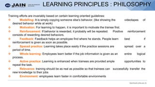 bschool.cms.ac.in
LEARNING PRINCIPLES : PHILOSOPHY
Training efforts are invariably based on certain learning oriented guidelines:
❖ Modelling: It is simply copying someone else's behavior. (like showing the videotapes of
desired behavior while at work)
❖ Motivation: For learning to happen, it is important to motivate the trainee first.
❖ Reinforcement: If behavior is rewarded, it probably will be repeated. Positive reinforcement
consists of rewarding desired behaviors.
❖ Feedback: Feedback helps an employee find where he stands. People learn best if
reinforcement is given as soon as possible.
❖ Spaced practice: Learning takes place easily if the practice sessions are spread over a
period of time.
❖ Whole learning: Employees learn better if the job information is given as an entire logical
process.
❖ Active practice: Learning is enhanced when trainees are provided ample opportunities to
repeat the task.
❖ Relevance: training should be as real as possible so that trainees can successfully transfer the
new knowledge to their jobs
❖ Environment: employees learn faster in comfortable environments
 