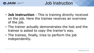 bschool.cms.ac.in
Job Instruction
• Job instruction : This is training directly received
on the job. Here the trainee receives an overview
of the job.
• The trainer actually demonstrates the hob and the
trainee is asked to copy the trainer’s way.
• The trainee, finally, tries to perform the job
independently.
 