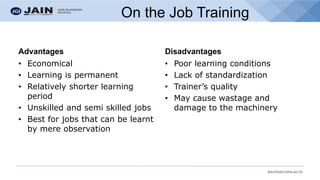 bschool.cms.ac.in
On the Job Training
Advantages
• Economical
• Learning is permanent
• Relatively shorter learning
period
• Unskilled and semi skilled jobs
• Best for jobs that can be learnt
by mere observation
Disadvantages
• Poor learning conditions
• Lack of standardization
• Trainer’s quality
• May cause wastage and
damage to the machinery
 