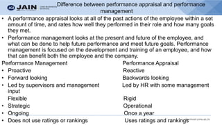 bschool.cms.ac.in
Difference between performance appraisal and performance
management
• A performance appraisal looks at all of the past actions of the employee within a set
amount of time, and rates how well they performed in their role and how many goals
they met.
• Performance management looks at the present and future of the employee, and
what can be done to help future performance and meet future goals. Performance
management is focused on the development and training of an employee, and how
that can benefit both the employee and the company.
Performance Management Performance Appraisal
• Proactive Reactive
• Forward looking Backwards looking
• Led by supervisors and management Led by HR with some management
input
Flexible Rigid
• Strategic Operational
• Ongoing Once a year
• Does not use ratings or rankings Uses ratings and rankings
 
