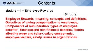 bschool.cms.ac.in
Contents
Module – 4 – Employee Rewards
9 Hours
Employee Rewards -meaning, concepts and definitions,
Objectives of giving compensation to employees,
Components of remuneration, types of employee
benefits*, financial and non-financial benefits, factors
affecting wage and salary, salary components,
employee welfare, safety issues in organizations.
 