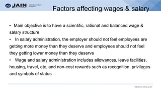 bschool.cms.ac.in
Factors affecting wages & salary
• Main objective is to have a scientific, rational and balanced wage &
salary structure
• In salary administration, the employer should not feel employees are
getting more money than they deserve and employees should not feel
they getting lower money than they deserve
• Wage and salary administration includes allowances, leave facilities,
housing, travel, etc. and non-cost rewards such as recognition, privileges
and symbols of status
 