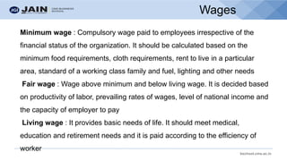 bschool.cms.ac.in
Wages
Minimum wage : Compulsory wage paid to employees irrespective of the
financial status of the organization. It should be calculated based on the
minimum food requirements, cloth requirements, rent to live in a particular
area, standard of a working class family and fuel, lighting and other needs
Fair wage : Wage above minimum and below living wage. It is decided based
on productivity of labor, prevailing rates of wages, level of national income and
the capacity of employer to pay
Living wage : It provides basic needs of life. It should meet medical,
education and retirement needs and it is paid according to the efficiency of
worker
 