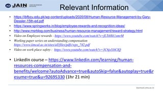 bschool.cms.ac.in
Relevant Information
• https://ibfbzu.edu.pk/wp-content/uploads/2020/08/Human-Resource-Management-by-Gary-
Dessler-15th-ed.pdf
• https://www.springworks.in/blog/employee-rewards-and-recognition-ideas/
• http://www.msrblog.com/business/human-resource-management/reward-strategy.html
• Video on Employee rewards - https://www.youtube.com/watch?v=fLTtHkUxmrM
• Working paper series on understanding compensation
https://www.iimcal.ac.in/sites/all/files/pdfs/wps_742.pdf
• Video on work place safety : https://www.youtube.com/watch?v=3C6js5JtCIQ
• LinkedIn course – https://www.linkedin.com/learning/human-
resources-compensation-and-
benefits/welcome?autoAdvance=true&autoSkip=false&autoplay=true&r
esume=true&u=92695330 (1hr 21 min)
 