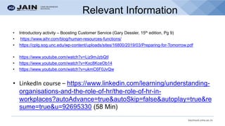bschool.cms.ac.in
Relevant Information
• Introductory activity – Boosting Customer Service (Gary Dessler, 15th edition, Pg 9)
• https://www.aihr.com/blog/human-resources-functions/
• https://cplg.sog.unc.edu/wp-content/uploads/sites/16800/2019/03/Preparing-for-Tomorrow.pdf
• https://www.youtube.com/watch?v=Liz9mJzbQtI
• https://www.youtube.com/watch?v=Kxc8KceOb14
• https://www.youtube.com/watch?v=ukmC6F0JvQw
• LinkedIn course – https://www.linkedin.com/learning/understanding-
organisations-and-the-role-of-hr/the-role-of-hr-in-
workplaces?autoAdvance=true&autoSkip=false&autoplay=true&re
sume=true&u=92695330 (58 Min)
 