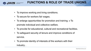 bschool.cms.ac.in
FUNCTIONS & ROLE OF TRADE UNIONS.
• To improve working and living conditions.
• To secure for workers fair wages.
• To enlarge opportunities for promotion and training. v To
promote individual and collective welfare.
• To provide for educational, cultural and recreational facilities.
• To safeguard security of tenure and improve conditions of
service.
• To promote identity of interests of the workers with their
industry .
 