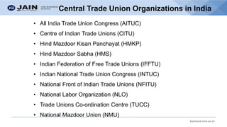 bschool.cms.ac.in
Central Trade Union Organizations in India
• All India Trade Union Congress (AITUC)
• Centre of Indian Trade Unions (CITU)
• Hind Mazdoor Kisan Panchayat (HMKP)
• Hind Mazdoor Sabha (HMS)
• Indian Federation of Free Trade Unions (IFFTU)
• Indian National Trade Union Congress (INTUC)
• National Front of Indian Trade Unions (NFITU)
• National Labor Organization (NLO)
• Trade Unions Co-ordination Centre (TUCC)
• National Mazdoor Union (NMU)
 
