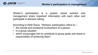 bschool.cms.ac.in
Worker’s participation in management
Worker’s participation is a system where workers and
management share important information with each other and
participate in decision taking.
According to Keith Davis, “Workers’ participation refers to –
• the mental and emotional involvement of a person
• in a group situation
• which encourages him to contribute to group goals and share in
responsibility of achieving them”.
 