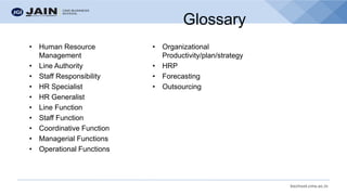bschool.cms.ac.in
Glossary
• Human Resource
Management
• Line Authority
• Staff Responsibility
• HR Specialist
• HR Generalist
• Line Function
• Staff Function
• Coordinative Function
• Managerial Functions
• Operational Functions
• Organizational
Productivity/plan/strategy
• HRP
• Forecasting
• Outsourcing
 