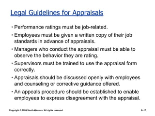 Copyright © 2004 South-Western. All rights reserved. 8–17
Legal Guidelines for Appraisals
• Performance ratings must be job-related.
• Employees must be given a written copy of their job
standards in advance of appraisals.
• Managers who conduct the appraisal must be able to
observe the behavior they are rating.
• Supervisors must be trained to use the appraisal form
correctly.
• Appraisals should be discussed openly with employees
and counseling or corrective guidance offered.
• An appeals procedure should be established to enable
employees to express disagreement with the appraisal.
 