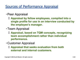 Copyright © 2004 South-Western. All rights reserved. 8–20
Sources of Performance Appraisal
•Peer Appraisal
Appraisal by fellow employees, compiled into a
single profile for use in an interview conducted by
the employee’s manager.
•Team Appraisal
Appraisal, based on TQM concepts, recognizing
team accomplishment rather than individual
performance.
•Customer Appraisal
Appraisal that seeks evaluation from both
external and internal customers.
 