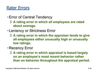 Copyright © 2004 South-Western. All rights reserved. 8–26
Rater Errors
•Error of Central Tendency
A rating error in which all employees are rated
about average.
•Leniency or Strictness Error
A rating error in which the appraiser tends to give
all employees either unusually high or unusually
low ratings.
•Recency Error
A rating error in which appraisal is based largely
on an employee’s most recent behavior rather
than on behavior throughout the appraisal period.
 