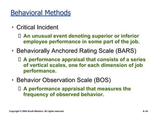 Copyright © 2004 South-Western. All rights reserved. 8–34
Behavioral Methods
• Critical Incident
An unusual event denoting superior or inferior
employee performance in some part of the job.
• Behaviorally Anchored Rating Scale (BARS)
A performance appraisal that consists of a series
of vertical scales, one for each dimension of job
performance.
• Behavior Observation Scale (BOS)
A performance appraisal that measures the
frequency of observed behavior.
 