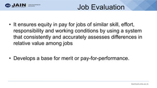 bschool.cms.ac.in
• It ensures equity in pay for jobs of similar skill, effort,
responsibility and working conditions by using a system
that consistently and accurately assesses differences in
relative value among jobs
• Develops a base for merit or pay-for-performance.
Job Evaluation
 