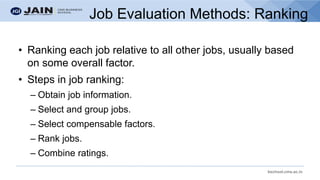 bschool.cms.ac.in
Job Evaluation Methods: Ranking
• Ranking each job relative to all other jobs, usually based
on some overall factor.
• Steps in job ranking:
– Obtain job information.
– Select and group jobs.
– Select compensable factors.
– Rank jobs.
– Combine ratings.
 