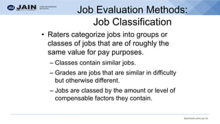 bschool.cms.ac.in
Job Evaluation Methods:
Job Classification
• Raters categorize jobs into groups or
classes of jobs that are of roughly the
same value for pay purposes.
– Classes contain similar jobs.
– Grades are jobs that are similar in difficulty
but otherwise different.
– Jobs are classed by the amount or level of
compensable factors they contain.
 