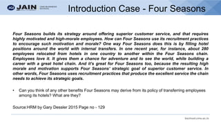 bschool.cms.ac.in
Introduction Case - Four Seasons
Four Seasons builds its strategy around offering superior customer service, and that requires
highly motivated and high-morale employees. How can Four Seasons use its recruitment practices
to encourage such motivation and morale? One way Four Seasons does this is by filling hotel
positions around the world with internal transfers. In one recent year, for instance, about 280
employees relocated from hotels in one country to another within the Four Seasons chain.
Employees love it. It gives them a chance for adventure and to see the world, while building a
career with a great hotel chain. And it’s great for Four Seasons too, because the resulting high
morale and motivation supports Four Seasons’ strategic goal of superior customer service. In
other words, Four Seasons uses recruitment practices that produce the excellent service the chain
needs to achieve its strategic goals.
• Can you think of any other benefits Four Seasons may derive from its policy of transferring employees
among its hotels? What are they?
Source:HRM by Gary Dessler 2015 Page no - 129
 