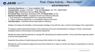 bschool.cms.ac.in
Post -Class Activity – Recruitment
advertisement
• Summary Experience: 6 - 8 Years Location: Delhi
• Compensation: Rupees 10,00,000 - 14,00,000 Education: UG / PG - MBA/PGDM
• Industry Type: NGO/Social Services Role: Mktg Mgr
• Functional Area: Marketing, Advertising, MR, PR Posted Date: 22 Oct
• Desired Candidate Profile : Candidate should have following attributes
1. Post Graduation in Marketing/PR from a recognised institute
2. 7 years of relevant experience in a competitive market environment
• Job Description : Candidate will be responsible for following.
Analyse, formulate and articulate a communication strategy in line with the vision, mission and strategy of the organization.
To develop creative approaches based on the positioning and ensure standardization of designs, formats, audiovisuals,
templates themes communication and publicity material etc
Identify and retain external agencies to manage PR, Advertising and website activities - ensure that these agencies adhere
to service level agreements
Supervise the process of media buying and ensure that content is of a high quality.
Manage the communications budget and ensure that controls are in place to monitor and report on expenditure on returns
on investments.
 