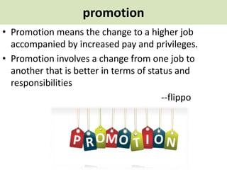 promotion
• Promotion means the change to a higher job
accompanied by increased pay and privileges.
• Promotion involves a change from one job to
another that is better in terms of status and
responsibilities
--flippo
 