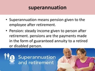 superannuation
• Superannuation means pension given to the
employee after retirement.
• Pension: steady income given to person after
retirement. pensions are the payments made
in the form of guaranteed annuity to a retired
or disabled person.
 