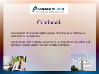 Continued..
• The allocation of work and checking quality of work done by employee's is
undertaken by line managers.
• The discipline in the workplace is ensured by line managers in consistency with
the policies and procedures framed by the HR departments.
 