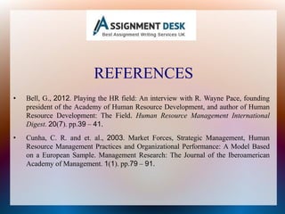 REFERENCES
• Bell, G., 2012. Playing the HR field: An interview with R. Wayne Pace, founding
president of the Academy of Human Resource Development, and author of Human
Resource Development: The Field. Human Resource Management International
Digest. 20(7). pp.39 – 41.
• Cunha, C. R. and et. al., 2003. Market Forces, Strategic Management, Human
Resource Management Practices and Organizational Performance: A Model Based
on a European Sample. Management Research: The Journal of the Iberoamerican
Academy of Management. 1(1). pp.79 – 91.
 