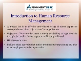Introduction to Human Resource
Management
• A process that is an effective and efficient usage of human capital for
accomplishment of set objectives of the organization.
• Objective - To assure that there is timely availability of right men for
the right job so that the set targets are efficiently achieved.
• HRM scope is wide.
• Includes those activities that initiate from manpower planning and ends
when employees exit the organization.
 