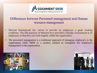 Differences between Personnel management and Human
resource management
• Marriott International Inc. strives to provide its employees a good working
conditions. The HR practices of Marriott have provided a friendly environment to its
employees so that they can work happily within the organization.
• The personnel management is a traditional approach of managing employee's in the
organization while HRM is a modern method to strengthen the employee's
management in the organization.
 