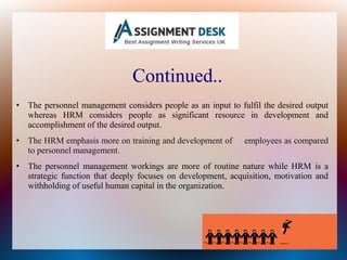 Continued..
• The personnel management considers people as an input to fulfil the desired output
whereas HRM considers people as significant resource in development and
accomplishment of the desired output.
• The HRM emphasis more on training and development of employees as compared
to personnel management.
• The personnel management workings are more of routine nature while HRM is a
strategic function that deeply focuses on development, acquisition, motivation and
withholding of useful human capital in the organization.
 