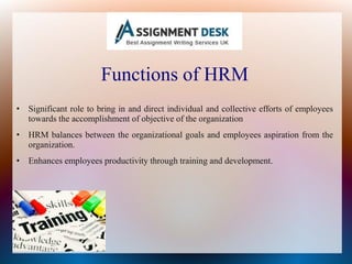 Functions of HRM
• Significant role to bring in and direct individual and collective efforts of employees
towards the accomplishment of objective of the organization
• HRM balances between the organizational goals and employees aspiration from the
organization.
• Enhances employees productivity through training and development.
 