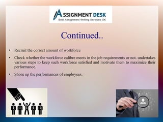 Continued..
• Recruit the correct amount of workforce
• Check whether the workforce calibre meets in the job requirements or not. undertakes
various steps to keep such workforce satisfied and motivate them to maximize their
performance.
• Shore up the performances of employees.
 