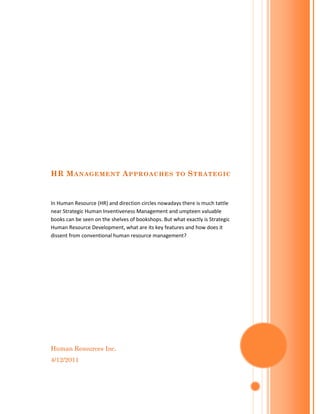 HR M ANAGEMENT A PPROACHES                           TO   S TRA TEGIC


In Human Resource (HR) and direction circles nowadays there is much tattle
near Strategic Human Inventiveness Management and umpteen valuable
books can be seen on the shelves of bookshops. But what exactly is Strategic
Human Resource Development, what are its key features and how does it
dissent from conventional human resource management?




Human Resources Inc.
4/12/2011
 